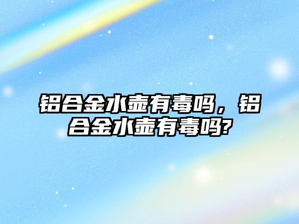 鋁合金水壺有毒嗎，鋁合金水壺有毒嗎?