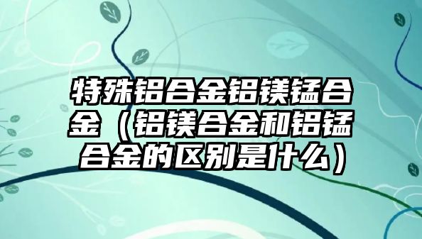 特殊鋁合金鋁鎂錳合金（鋁鎂合金和鋁錳合金的區(qū)別是什么）