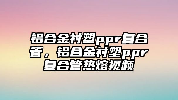 鋁合金襯塑ppr復合管，鋁合金襯塑ppr復合管熱熔視頻