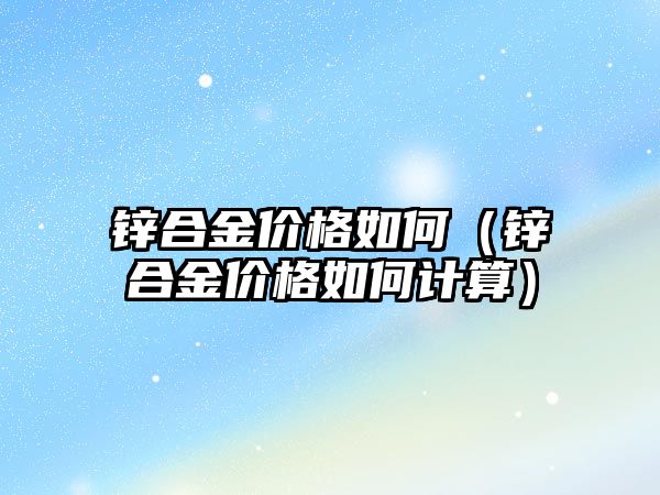 鋅合金價格如何（鋅合金價格如何計算）