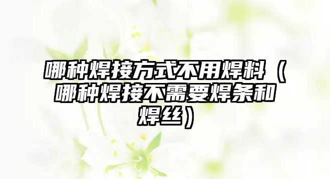 哪種焊接方式不用焊料（哪種焊接不需要焊條和焊絲）