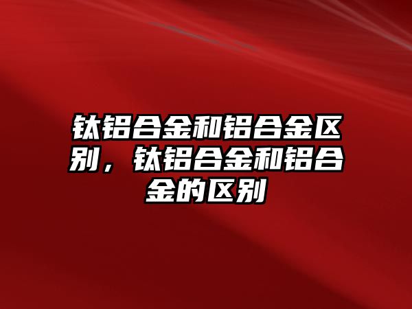 鈦鋁合金和鋁合金區(qū)別，鈦鋁合金和鋁合金的區(qū)別