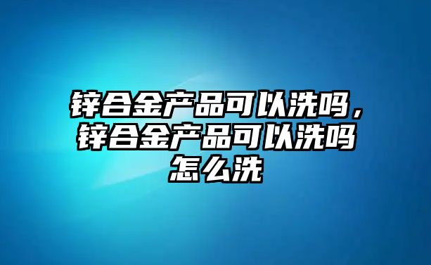 鋅合金產品可以洗嗎，鋅合金產品可以洗嗎怎么洗