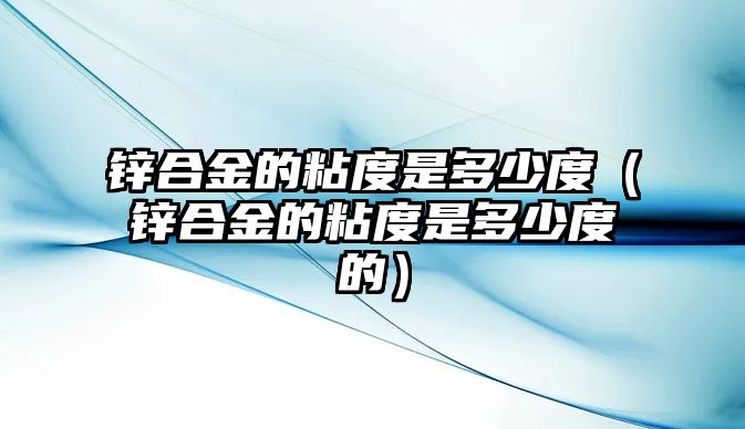 鋅合金的粘度是多少度（鋅合金的粘度是多少度的）