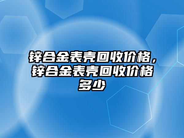 鋅合金表殼回收價格，鋅合金表殼回收價格多少