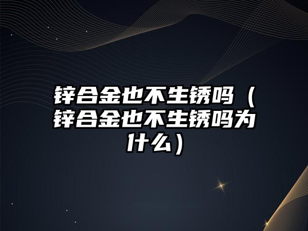 鋅合金也不生銹嗎（鋅合金也不生銹嗎為什么）