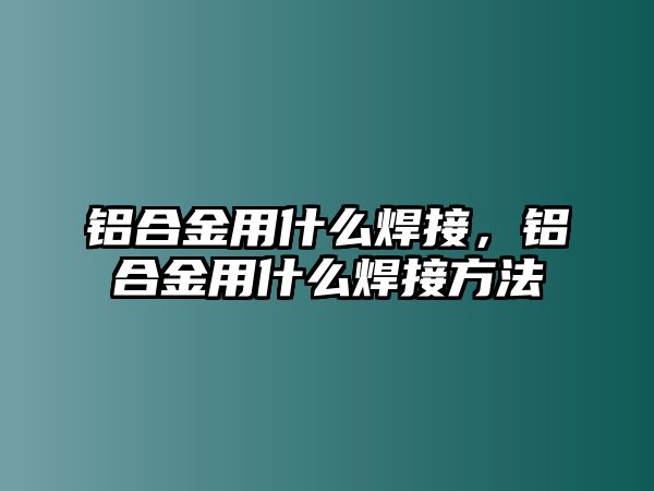 鋁合金用什么焊接，鋁合金用什么焊接方法