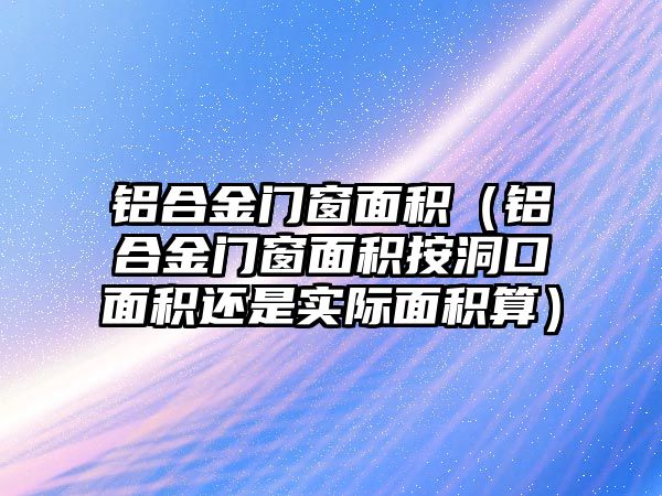 鋁合金門窗面積（鋁合金門窗面積按洞口面積還是實際面積算）