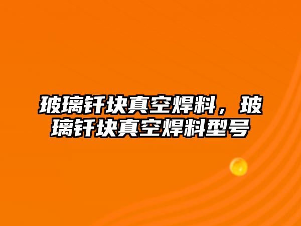 玻璃釬塊真空焊料，玻璃釬塊真空焊料型號(hào)