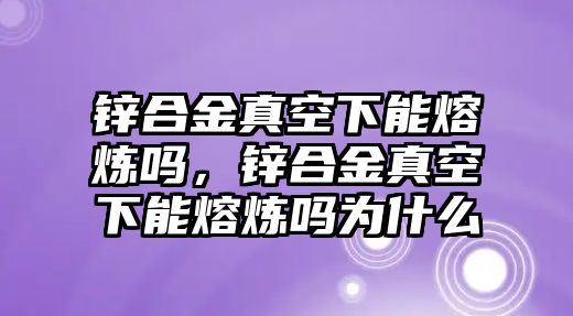 鋅合金真空下能熔煉嗎，鋅合金真空下能熔煉嗎為什么