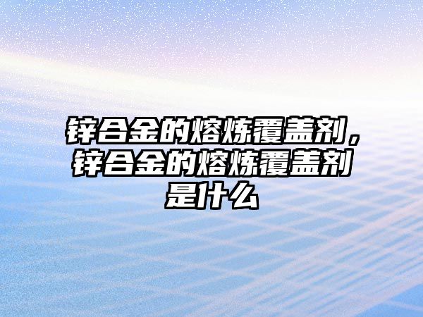 鋅合金的熔煉覆蓋劑，鋅合金的熔煉覆蓋劑是什么