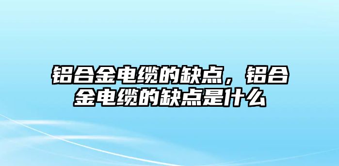 鋁合金電纜的缺點，鋁合金電纜的缺點是什么