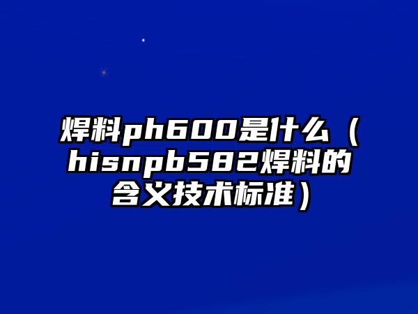 焊料ph600是什么（hisnpb582焊料的含義技術(shù)標(biāo)準(zhǔn)）