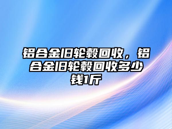 鋁合金舊輪轂回收，鋁合金舊輪轂回收多少錢1斤