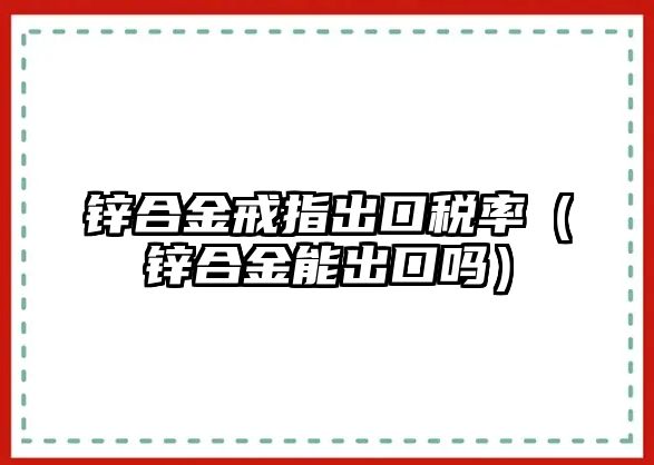 鋅合金戒指出口稅率（鋅合金能出口嗎）