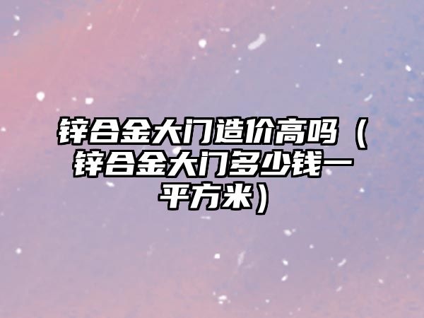 鋅合金大門造價高嗎（鋅合金大門多少錢一平方米）