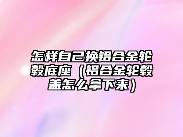 怎樣自己換鋁合金輪轂底座（鋁合金輪轂蓋怎么拿下來(lái)）