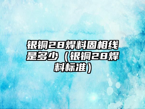 銀銅28焊料固相線(xiàn)是多少（銀銅28焊料標(biāo)準(zhǔn)）