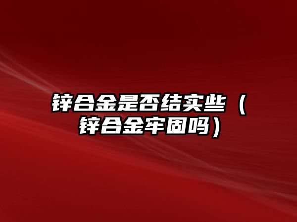 鋅合金是否結實些（鋅合金牢固嗎）