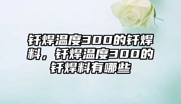 釬焊溫度300的釬焊料，釬焊溫度300的釬焊料有哪些