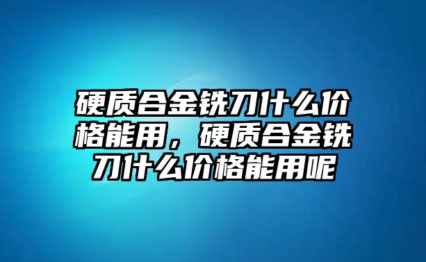 硬質(zhì)合金銑刀什么價格能用，硬質(zhì)合金銑刀什么價格能用呢