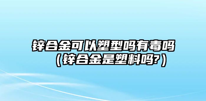 鋅合金可以塑型嗎有毒嗎（鋅合金是塑料嗎?）