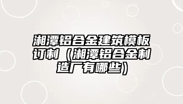 湘潭鋁合金建筑模板訂制（湘潭鋁合金制造廠有哪些）