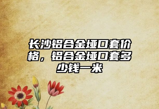 長沙鋁合金埡口套價格，鋁合金埡口套多少錢一米