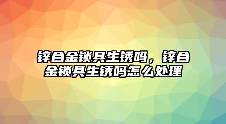 鋅合金鎖具生銹嗎，鋅合金鎖具生銹嗎怎么處理