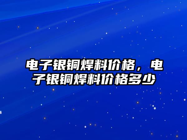 電子銀銅焊料價格，電子銀銅焊料價格多少