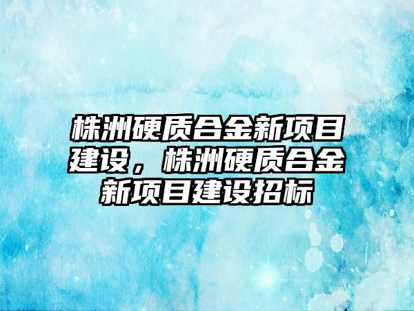 株洲硬質(zhì)合金新項目建設(shè)，株洲硬質(zhì)合金新項目建設(shè)招標(biāo)