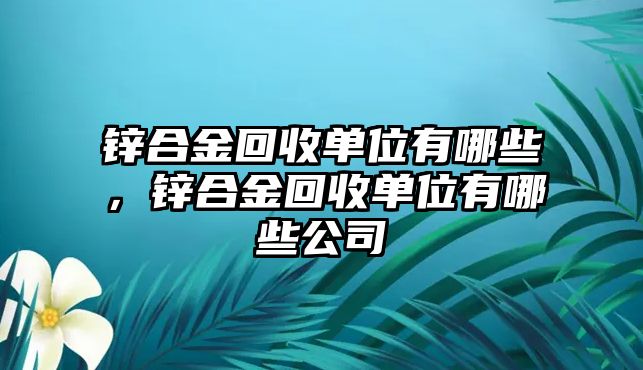 鋅合金回收單位有哪些，鋅合金回收單位有哪些公司