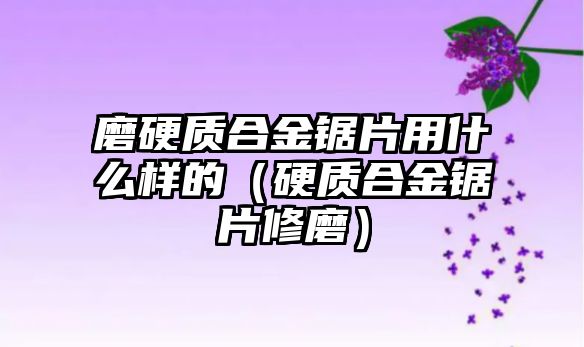 磨硬質(zhì)合金鋸片用什么樣的（硬質(zhì)合金鋸片修磨）