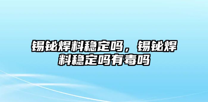 錫鉍焊料穩(wěn)定嗎，錫鉍焊料穩(wěn)定嗎有毒嗎