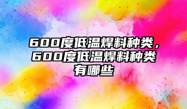 600度低溫焊料種類，600度低溫焊料種類有哪些