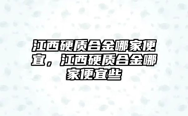 江西硬質合金哪家便宜，江西硬質合金哪家便宜些