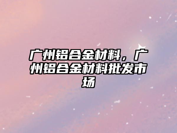 廣州鋁合金材料，廣州鋁合金材料批發(fā)市場