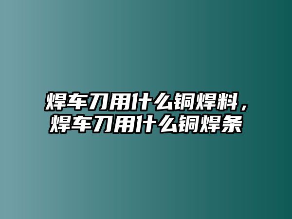 焊車刀用什么銅焊料，焊車刀用什么銅焊條