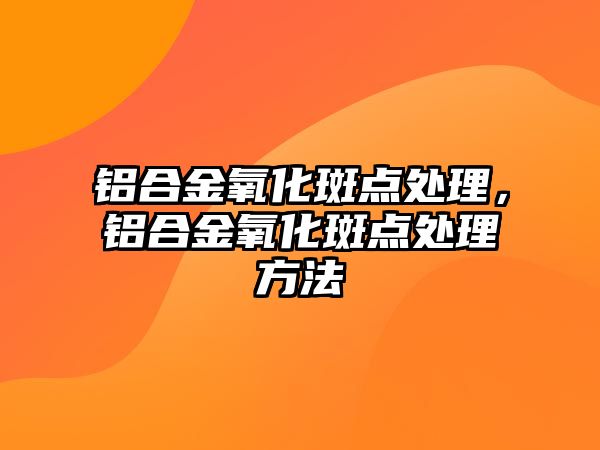 鋁合金氧化斑點處理，鋁合金氧化斑點處理方法