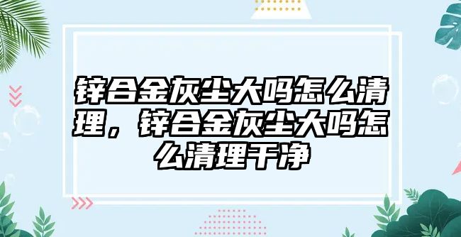 鋅合金灰塵大嗎怎么清理，鋅合金灰塵大嗎怎么清理干凈