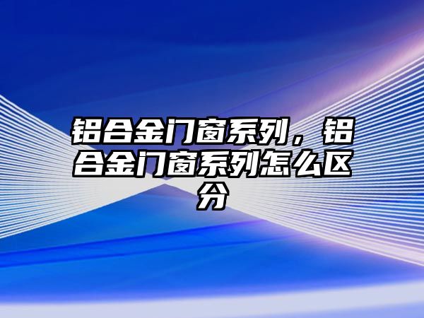 鋁合金門窗系列，鋁合金門窗系列怎么區(qū)分