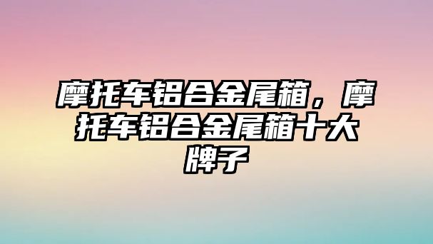 摩托車鋁合金尾箱，摩托車鋁合金尾箱十大牌子