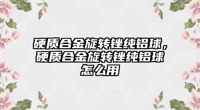 硬質合金旋轉銼純鋁球，硬質合金旋轉銼純鋁球怎么用