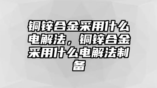 銅鋅合金采用什么電解法，銅鋅合金采用什么電解法制備