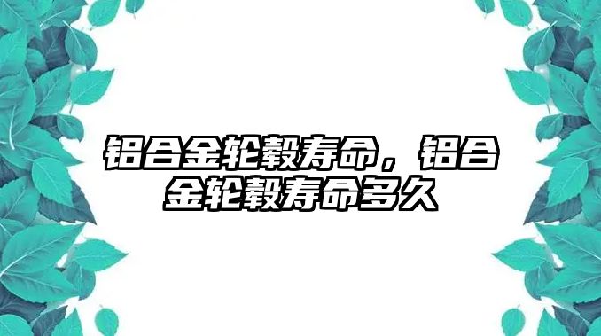 鋁合金輪轂壽命，鋁合金輪轂壽命多久