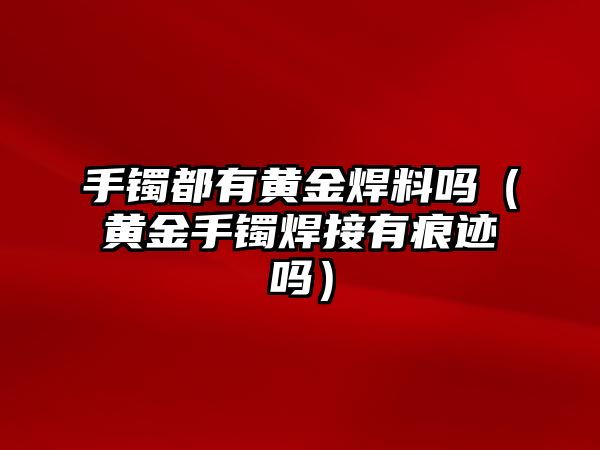 手鐲都有黃金焊料嗎（黃金手鐲焊接有痕跡嗎）