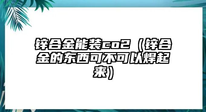 鋅合金能裝co2（鋅合金的東西可不可以焊起來(lái)）