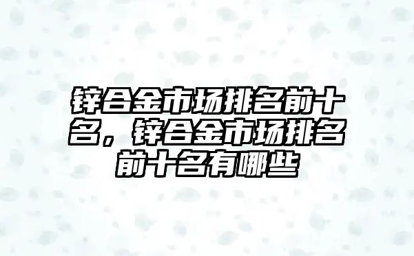 鋅合金市場排名前十名，鋅合金市場排名前十名有哪些