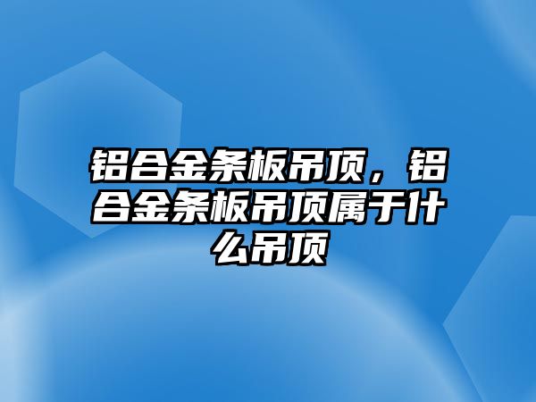 鋁合金條板吊頂，鋁合金條板吊頂屬于什么吊頂