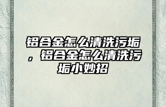 鋁合金怎么清洗污垢，鋁合金怎么清洗污垢小妙招